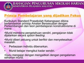 Prinsip Pembelajaran yang dijadikan Fokus Kurikulum Standard Prasekolah Kebangsaan dibina berlandaskan prinisip Amalan Bersesuaian dengan Perkembangan dan teori pembelajaran konstruktivisme di mana: Murid membina pengetahuan sendiri, pengajaran tidak  dijalankan secara  spoon feeding. Murid diberi peluang untuk berfikir dan menyelesaikan masalah. Perbezaan individu dibenarkan. Murid belajar mengikut kadar sendiri. Guru mengajar dengan mengaitkan dengan pengalaman seharian murid. 
