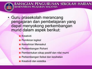 Guru prasekolah merancang pengajaran dan pembelajaran yang dapat menyokong perkembangan murid dalam aspek berikut: Kreativiti Pemikiran logikal  Kemahiran Menaakul Perkembangan Rohani Pembentukan sikap positif dan nilai murni Perkembangan fizikal dan kesihatan Kreativiti dan estetika 