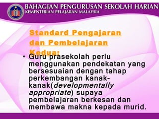 Standard Pengajaran dan Pembelajaran Kedua: Guru prasekolah perlu menggunakan pendekatan yang bersesuaian dengan tahap perkembangan kanak-kanak( developmentally appropriate ) supaya pembelajaran berkesan dan membawa makna kepada murid. 