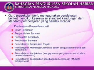 Guru prasekolah perlu menggunakan pendekatan berikut mengikut kesesuaian standard kandungan dan standard pembelajaran yang hendak dicapai: Pembelajaran Berpusatkan murid Inkuiri Penemuan Belajar Melalui Bermain Pendekatan Bersepadu Pendekatan Bertema Pembelajaran Berasaskan Projek Pembelajaran Masteri (terutamanya dalam penguasaan bahasa dan kemahiran) Pembelajaran Kontekstual (menggunakan pengalaman murid, alam persekitaran murid) Pembelajaran berdasarkan kepelbagaian kecerdasan ( Multiple intelligences) 