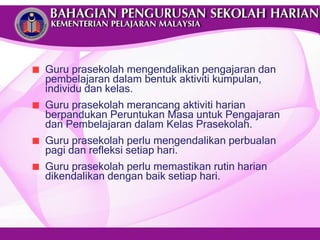 Guru prasekolah mengendalikan pengajaran dan pembelajaran dalam bentuk aktiviti kumpulan, individu dan kelas.  Guru prasekolah merancang aktiviti harian berpandukan  Peruntukan Masa untuk Pengajaran dan Pembelajaran dalam Kelas Prasekolah. Guru prasekolah perlu mengendalikan perbualan pagi dan refleksi setiap hari. Guru prasekolah perlu memastikan rutin harian dikendalikan dengan baik setiap hari. 