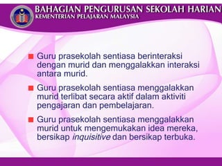 Guru prasekolah sentiasa berinteraksi dengan murid dan menggalakkan interaksi antara murid. Guru prasekolah sentiasa menggalakkan murid terlibat secara aktif dalam aktiviti pengajaran dan pembelajaran. Guru prasekolah sentiasa menggalakkan murid untuk mengemukakan idea mereka, bersikap  inquisitive  dan bersikap terbuka. 