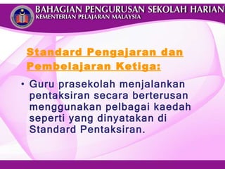 Standard Pengajaran dan Pembelajaran Ketiga: Guru prasekolah menjalankan pentaksiran secara berterusan menggunakan pelbagai kaedah seperti yang dinyatakan di Standard Pentaksiran. 
