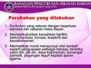Kurikulum yang relevan dengan keperluan semasa dan cabaran masa depan. Memperkukuhkan kemahiran berfikir, berkomunikasi, inovasi, kreativiti dan keusahawanan.  Memastikan murid mempunyai nilai tambah seperti penguasaan pelbagai bahasa, beretika, yakin diri, jati diri, daya kepimpinan, semangat patriotik, pegangan teguh kepada ajaran agama. Perubahan yang dilakukan 