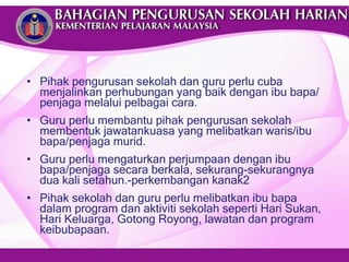 Pihak pengurusan sekolah dan guru perlu cuba menjalinkan perhubungan yang baik dengan ibu bapa/penjaga melalui pelbagai cara. Guru perlu membantu pihak pengurusan sekolah membentuk jawatankuasa yang melibatkan waris/ibu bapa/penjaga murid. Guru perlu mengaturkan perjumpaan dengan ibu bapa/penjaga secara berkala, sekurang-sekurangnya dua kali setahun.-perkembangan kanak2 Pihak sekolah dan guru perlu melibatkan ibu bapa dalam program dan aktiviti sekolah seperti Hari Sukan, Hari Keluarga, Gotong Royong, lawatan dan program keibubapaan. 