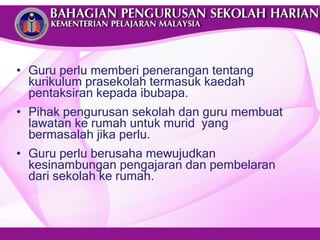 Guru perlu memberi penerangan tentang kurikulum prasekolah termasuk kaedah pentaksiran kepada ibubapa. Pihak pengurusan sekolah dan guru membuat lawatan ke rumah untuk murid  yang bermasalah jika perlu. Guru perlu berusaha mewujudkan kesinambungan pengajaran dan pembelaran dari sekolah ke rumah. 
