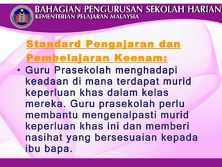 Standard Pengajaran dan Pembelajaran Keenam: Guru Prasekolah menghadapi keadaan di mana terdapat murid keperluan khas dalam kelas mereka. Guru prasekolah perlu membantu mengenalpasti murid keperluan khas ini dan memberi nasihat yang bersesuaian kepada ibu bapa. 