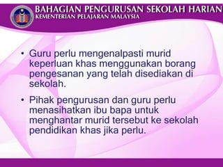 Guru perlu mengenalpasti murid keperluan khas menggunakan borang pengesanan yang telah disediakan di sekolah. Pihak pengurusan dan guru perlu menasihatkan ibu bapa untuk menghantar murid tersebut ke sekolah pendidikan khas jika perlu. 
