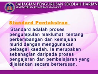 Standard Pentaksiran  Standard adalah proses pengumpulan maklumat  tentang perkembangan dan kemajuan murid dengan menggunakan pelbagai kaedah. Ia merupakan sebahagian daripada proses pengajaran dan pembelajaran yang dijalankan secara berterusan. 