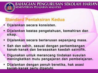 Dijalankan secara konsisten.  Dijalankan keatas pengetahuan, kemahiran dan sikap. Dijalankan secara berterusan sepanjang masa. Sah dan sahih, sesuai dengan perkembangan kanak-kanak dan berasaskan kaedah saintifik. Digunakan untuk merancang tindakan susulan meningkatkan mutu pengajaran dan pembelajaran.  Dijalankan dengan penuh beretika, hak asasi kanak-kanak perlu dipatuhi. Standard Pentaksiran Kedua 