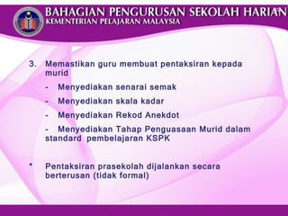 3. Memastikan guru membuat pentaksiran kepada murid - Menyediakan senarai semak - Menyediakan skala kadar - Menyediakan Rekod Anekdot - Menyediakan Tahap Penguasaan Murid dalam standard  pembelajaran KSPK  * Pentaksiran prasekolah dijalankan secara berterusan (tidak formal) 