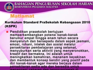 Kurikulum Standard PraSekolah Kebangsaan 2010 (KSPK) Pendidikan prasekolah bertujuan memperkembangkan potensi kanak-kanak berumur empat hingga enam tahun secara menyeluruh dan bersepadu dalam aspek jasmani, emosi, rohani, intelek dan sosial melalui persekitaran pembelajaran yang selamat, menyuburkan serta aktiviti yang menyeronokkan, kreatif dan bermakna. Ini adalah untuk meningkatkan kemahiran, menanam keyakinan dan membentuk konsep kendiri yang positif pada diri kanak-kanak agar mereka berjaya dalam persekitaran sedia ada dan bersedia untuk menangani cabaran dan tanggungjawab di sekolah rendah kelak. Matlamat 