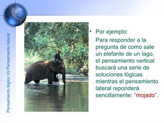 Por ejemplo: Para responder a la pregunta de como sale un elefante de un lago, el pensamiento vertical buscará una serie de soluciones lógicas mientras el pensamiento lateral reponderá sencillamente: “ mojado ”. Pensamiento lógico Vs Pensamiento lateral 