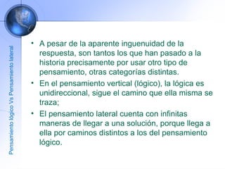 A pesar de la aparente inguenuidad de la respuesta, son tantos los que han pasado a la historia precisamente por usar otro tipo de pensamiento, otras categorías distintas.  En el pensamiento vertical (lógico), la lógica es unidireccional, sigue el camino que ella misma se traza;  El pensamiento lateral cuenta con infinitas maneras de llegar a una solución, porque llega a ella por caminos distintos a los del pensamiento lógico. Pensamiento lógico Vs Pensamiento lateral 