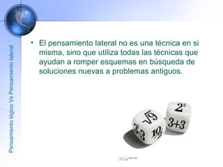 El pensamiento lateral no es una técnica en si misma, sino que utiliza todas las técnicas que ayudan a romper esquemas en búsqueda de soluciones nuevas a problemas antiguos. Pensamiento lógico Vs Pensamiento lateral 