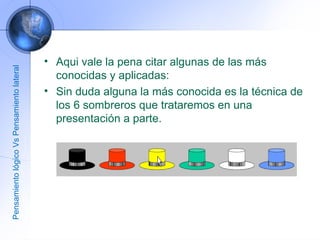 Aqui vale la pena citar algunas de las más conocidas y aplicadas: Sin duda alguna la más conocida es la técnica de los 6 sombreros que trataremos en una presentación a parte. Pensamiento lógico Vs Pensamiento lateral 