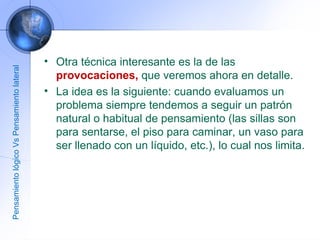 Otra técnica interesante es la de las  provocaciones,  que veremos ahora en detalle. La idea es la siguiente: cuando evaluamos un problema siempre tendemos a seguir un patrón natural o habitual de pensamiento (las sillas son para sentarse, el piso para caminar, un vaso para ser llenado con un líquido, etc.), lo cual nos limita.  Pensamiento lógico Vs Pensamiento lateral 