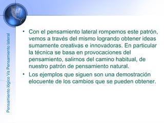 Con el pensamiento lateral rompemos este patrón, vemos a través del mismo logrando obtener ideas sumamente creativas e innovadoras. En particular la técnica se basa en provocaciones del pensamiento, salirnos del camino habitual, de nuestro patrón de pensamiento natural. Los ejemplos que siguen son una demostración elocuente de los cambios que se pueden obtener. Pensamiento lógico Vs Pensamiento lateral 