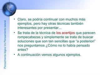 Claro, se podría continuar con muchos más ejemplos, pero hay otras técnicas también interesantes por presentar... Se trata de la técnica de  los acertijos  que parecen rompecabezas y simplemente se trata de buscar soluciones que son tan sencillas que “a posteriori” nos preguntamos ¿Cómo no lo había pensado antes? A continuación vemos algunos ejemplos. Pensamiento lógico Vs Pensamiento lateral 