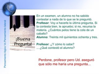En un examen, un alumno no ha sabido contestar a nada de lo que se le preguntó.  Profesor : Voy a hacerle la última pregunta. Si la contesta bien, le apruebo; si no, recursa la materia. ¿Cuántos pelos tiene la cola de un caballo?  Alumno : Treinta mil quinientos ochenta y tres.  Profesor : ¿Y cómo lo sabe?  ....¿Qué contestó el alumno?  Perdone, profesor pero Ud. aseguró que sólo me haría una pregunta...  Pensamiento lógico Vs Pensamiento lateral 