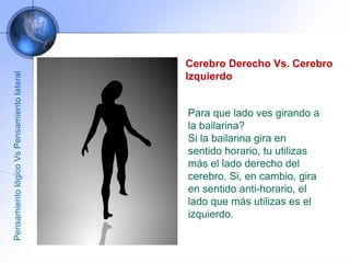 Cerebro Derecho Vs. Cerebro Izquierdo Para que lado ves girando a la bailarina?  Si la bailarina gira en sentido horario, tu utilizas más el lado derecho del cerebro. Si, en cambio, gira en sentido anti-horario, el lado que más utilizas es el izquierdo.  Pensamiento lógico Vs Pensamiento lateral 
