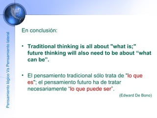 En conclusión: Traditional thinking is all about "what is;" future thinking will also need to be about “what can be”. El pensamiento tradicional sólo trata de " lo que es "; el pensamiento futuro ha de tratar necesariamente “ lo que puede ser ”. (Edward De Bono) Pensamiento lógico Vs Pensamiento lateral 