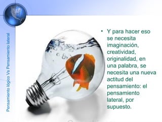 Y para hacer eso se necesita imaginación, creatividad, originalidad, en una palabra, se necesita una nueva actitud del pensamiento: el pensamiento lateral, por supuesto. Pensamiento lógico Vs Pensamiento lateral 