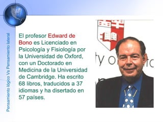 El profesor  Edward de Bono  es Licenciado en Psicología y Fisiología por la Universidad de Oxford, con un Doctorado en Medicina de la Universidad de Cambridge. Ha escrito 68 libros, traducidos a 37 idiomas y ha disertado en 57 países. Pensamiento lógico Vs Pensamiento lateral 