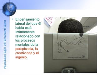 El pensamiento lateral del que él habla está íntimamente relacionado con los procesos mentales de la  perspicacia, la creatividad y el ingenio .  Pensamiento lógico Vs Pensamiento lateral 