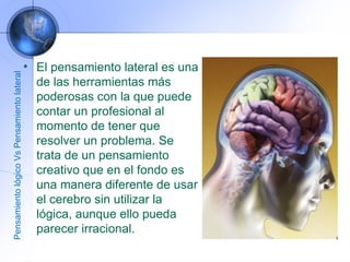 El pensamiento lateral es una de las herramientas más poderosas con la que puede contar un profesional al momento de tener que resolver un problema. Se trata de un pensamiento creativo que en el fondo es una manera diferente de usar el cerebro sin utilizar la lógica, aunque ello pueda parecer irracional. Pensamiento lógico Vs Pensamiento lateral 