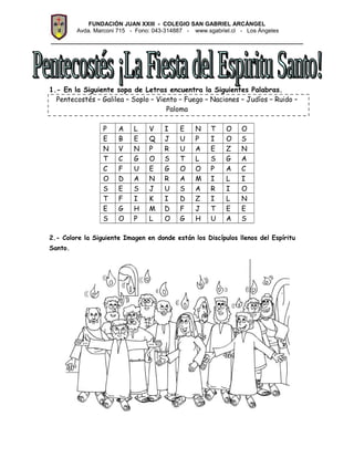 FUNDACIÓN JUAN XXIII - COLEGIO SAN GABRIEL ARCÁNGEL
Avda. Marconi 715 - Fono: 043-314887 - www.sgabriel.cl - Los Ángeles
_________________________________________________
1.- En la Siguiente sopa de Letras encuentra la Siguientes Palabras.
Pentecostés – Galilea – Soplo – Viento – Fuego – Naciones – Judíos – Ruido –
Paloma
P A L V I E N T O O
E B E Q J U P I O S
N V N P R U A E Z N
T C G O S T L S G A
C F U E G O O P A C
O D A N R A M I L I
S E S J U S A R I O
T F I K I D Z I L N
E G H M D F J T E E
S O P L O G H U A S
2.- Colore la Siguiente Imagen en donde están los Discípulos llenos del Espíritu
Santo.
 
