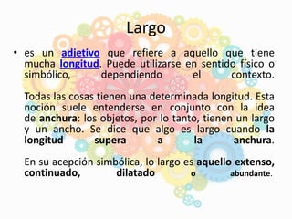 Largo
• es un adjetivo que refiere a aquello que tiene
mucha longitud. Puede utilizarse en sentido físico o
simbólico, dependiendo el contexto.
Todas las cosas tienen una determinada longitud. Esta
noción suele entenderse en conjunto con la idea
de anchura: los objetos, por lo tanto, tienen un largo
y un ancho. Se dice que algo es largo cuando la
longitud supera a la anchura.
En su acepción simbólica, lo largo es aquello extenso,
continuado, dilatado o abundante.
 