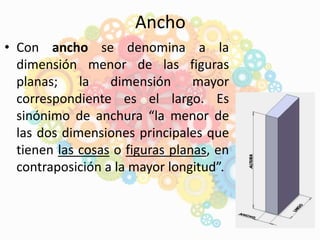Ancho
• Con ancho se denomina a la
dimensión menor de las figuras
planas; la dimensión mayor
correspondiente es el largo. Es
sinónimo de anchura “la menor de
las dos dimensiones principales que
tienen las cosas o figuras planas, en
contraposición a la mayor longitud”.
 