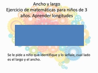 Ancho y largo
Ejercicio de matemáticas para niños de 3
años. Aprender longitudes
Se le pide a niño que identifique y lo señale, cual lado
es el largo y el ancho.
 