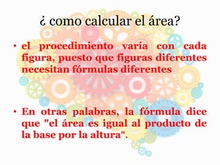 ¿ como calcular el área?
• el procedimiento varía con cada
figura, puesto que figuras diferentes
necesitan fórmulas diferentes
• En otras palabras, la fórmula dice
que "el área es igual al producto de
la base por la altura".
 
