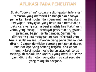 Suatu “penyajian” sebagai sekumpulan informasi
tersusun yang memberi kemungkinan adanya
penarikan kesimpulan dan pengambilan tindakan.
Penyajian-penyajian yang lebih baik merupakan
suatu cara yang utama bagi analisis kualitatif yang
valid, yang meliputi berbagai jenis matrik, grafik,
jaringan, bagan, serta gambar. Semuanya
dirancang guna menggabungkan informasi yang
tersusun dalam suatu bentuk yang padu dan mudah
diraih. Dengan demikian seorang pengamat dapat
melihat apa yang sedang terjadi, dan dapat
menarik kesimpulan yang benar ataukah terus
melangkah melakukan analisis yang menurut saran
yang dikisahkan oleh penyajian sebagai sesuatu
yang mungkin berguna.
 