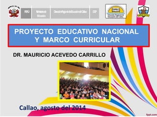 PROYECTO EDUCATIVO NACIONAL
Y MARCO CURRICULAR
DR. MAURICIO ACEVEDO CARRILLO
PERÚ Ministeriode
Educación
DirecciónRegionaldeEducacióndelCallao DGP
Callao, agosto del 2014
 