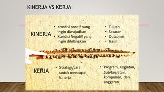 KINERJA VS KERJA
KINERJA
KERJA
• Tujuan
• Sasaran
• Outcome
• Hasil
• Kondisi positif yang
ingin diwujudkan
• Kondisi Negatif yang
ingin dihilangkan
• Strategi/cara
untuk mencapai
kinerja
• Program, Kegiatan,
Sub-kegiatan,
komponen, dan
anggaran
 