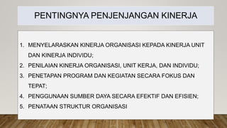 PENTINGNYA PENJENJANGAN KINERJA
1. MENYELARASKAN KINERJA ORGANISASI KEPADA KINERJA UNIT
DAN KINERJA INDIVIDU;
2. PENILAIAN KINERJA ORGANISASI, UNIT KERJA, DAN INDIVIDU;
3. PENETAPAN PROGRAM DAN KEGIATAN SECARA FOKUS DAN
TEPAT;
4. PENGGUNAAN SUMBER DAYA SECARA EFEKTIF DAN EFISIEN;
5. PENATAAN STRUKTUR ORGANISASI
 