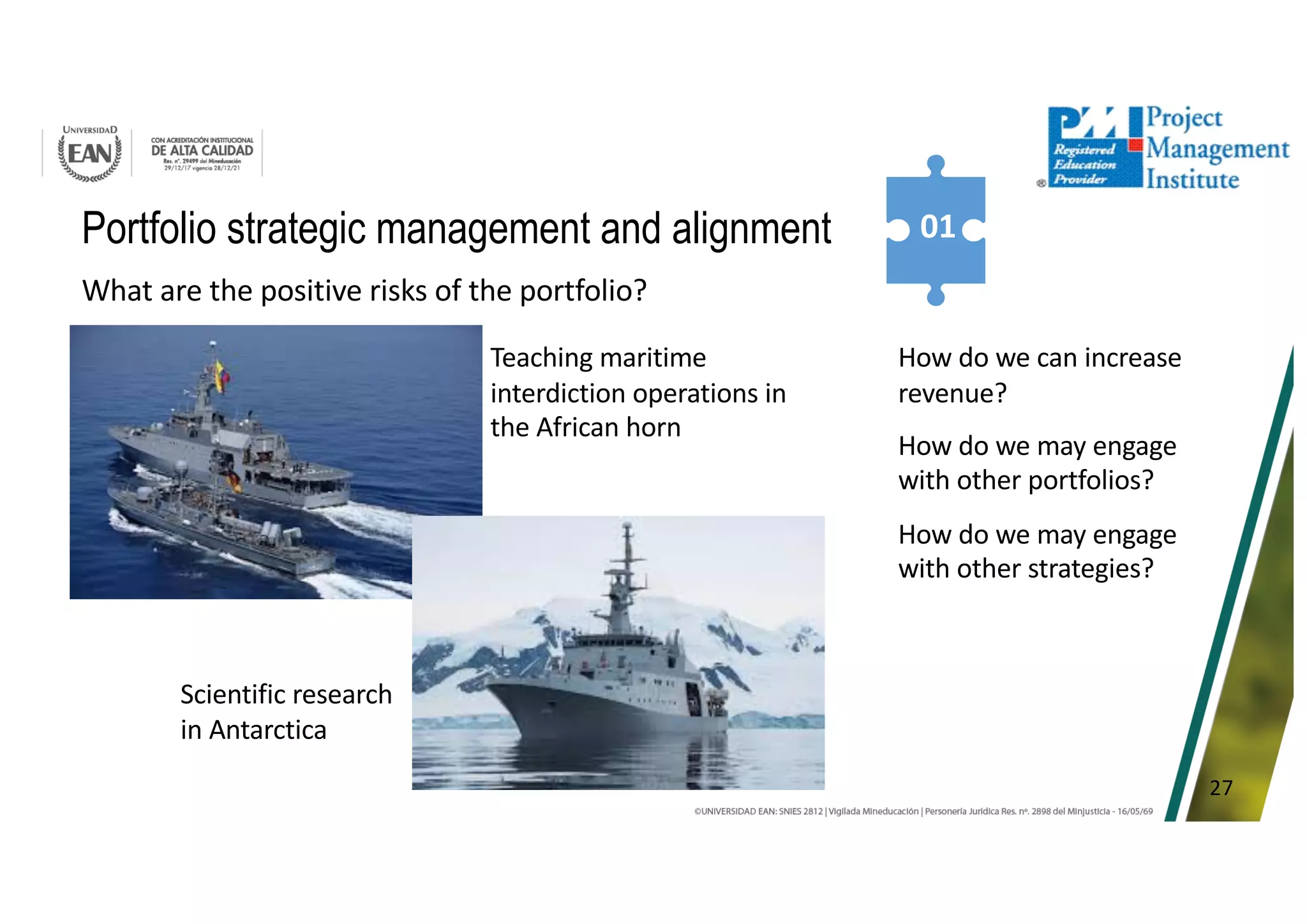 27
Portfolio strategic management and alignment 01
What are the positive risks of the portfolio?
Teaching maritime
interdiction operations in
the African horn
Scientific research
in Antarctica
How do we can increase
revenue?
How do we may engage
with other portfolios?
How do we may engage
with other strategies?
 