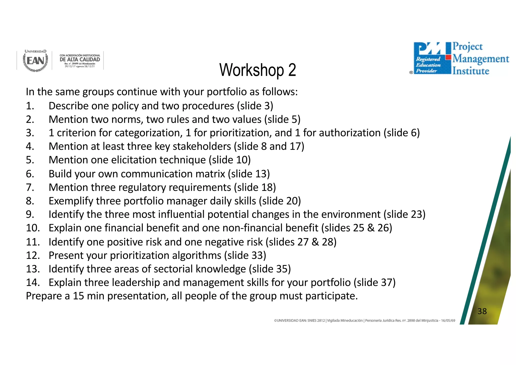 38
Workshop 2
In the same groups continue with your portfolio as follows:
1. Describe one policy and two procedures (slide 3)
2. Mention two norms, two rules and two values (slide 5)
3. 1 criterion for categorization, 1 for prioritization, and 1 for authorization (slide 6)
4. Mention at least three key stakeholders (slide 8 and 17)
5. Mention one elicitation technique (slide 10)
6. Build your own communication matrix (slide 13)
7. Mention three regulatory requirements (slide 18)
8. Exemplify three portfolio manager daily skills (slide 20)
9. Identify the three most influential potential changes in the environment (slide 23)
10. Explain one financial benefit and one non-financial benefit (slides 25 & 26)
11. Identify one positive risk and one negative risk (slides 27 & 28)
12. Present your prioritization algorithms (slide 33)
13. Identify three areas of sectorial knowledge (slide 35)
14. Explain three leadership and management skills for your portfolio (slide 37)
Prepare a 15 min presentation, all people of the group must participate.
 