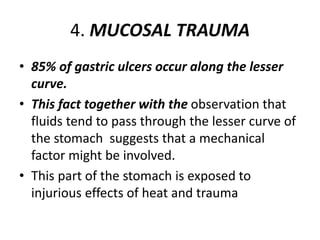 4. MUCOSAL TRAUMA
• 85% of gastric ulcers occur along the lesser
curve.
• This fact together with the observation that
fluids tend to pass through the lesser curve of
the stomach suggests that a mechanical
factor might be involved.
• This part of the stomach is exposed to
injurious effects of heat and trauma
 