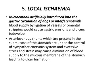 5. LOCAL ISCHAEMIA
• Microemboli artificially introduced into the
gastric circulation of dogs or interferencewith
blood supply by ligation of vessels or omental
stripping would cause gastric erosions and ulcers
todevelop.
• Arteriovenous shunts which are present in the
submucosa of the stomach are under the control
of sympatheticnervous system and excessive
stress and strain may cause diminution of blood
supply to the mucous membrane of the stomach
leading to ulcer formation.
 