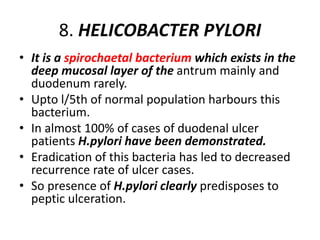 8. HELICOBACTER PYLORI
• It is a spirochaetal bacterium which exists in the
deep mucosal layer of the antrum mainly and
duodenum rarely.
• Upto l/5th of normal population harbours this
bacterium.
• In almost 100% of cases of duodenal ulcer
patients H.pylori have been demonstrated.
• Eradication of this bacteria has led to decreased
recurrence rate of ulcer cases.
• So presence of H.pylori clearly predisposes to
peptic ulceration.
 