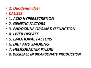 • 2. Duodenal ulcer
• CAUSES
• 1. ACID HYPERSECRETION
• 2. GENETIC FACTORS
• 3. ENDOCRINE ORGAN DYSFUNCTION
• 4. LIVER DISEASE
• 5. EMOTIONAL FACTORS
• 6. DIET AND SMOKING
• 7. HELICOBACTER PYLORI
• 8. DECREASE IN BICARBONATE PRODUCTION
 