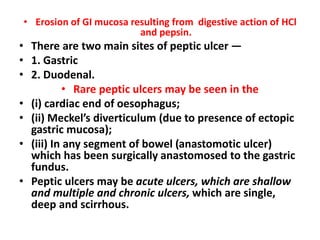 • Erosion of GI mucosa resulting from digestive action of HCl
and pepsin.
• There are two main sites of peptic ulcer —
• 1. Gastric
• 2. Duodenal.
• Rare peptic ulcers may be seen in the
• (i) cardiac end of oesophagus;
• (ii) Meckel’s diverticulum (due to presence of ectopic
gastric mucosa);
• (iii) In any segment of bowel (anastomotic ulcer)
which has been surgically anastomosed to the gastric
fundus.
• Peptic ulcers may be acute ulcers, which are shallow
and multiple and chronic ulcers, which are single,
deep and scirrhous.
 