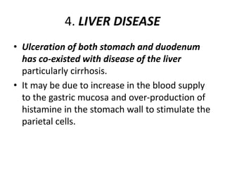 4. LIVER DISEASE
• Ulceration of both stomach and duodenum
has co-existed with disease of the liver
particularly cirrhosis.
• It may be due to increase in the blood supply
to the gastric mucosa and over-production of
histamine in the stomach wall to stimulate the
parietal cells.
 