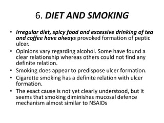 6. DIET AND SMOKING
• Irregular diet, spicy food and excessive drinking of tea
and coffee have always provoked formation of peptic
ulcer.
• Opinions vary regarding alcohol. Some have found a
clear relationship whereas others could not find any
definite relation.
• Smoking does appear to predispose ulcer formation.
• Cigarette smoking has a definite relation with ulcer
formation.
• The exact cause is not yet clearly understood, but it
seems that smoking diminishes mucosal defence
mechanism almost similar to NSAIDs
 