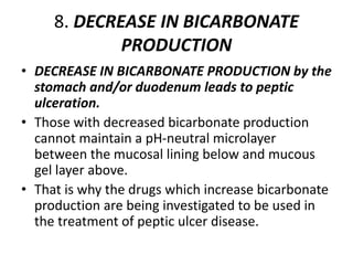 8. DECREASE IN BICARBONATE
PRODUCTION
• DECREASE IN BICARBONATE PRODUCTION by the
stomach and/or duodenum leads to peptic
ulceration.
• Those with decreased bicarbonate production
cannot maintain a pH-neutral microlayer
between the mucosal lining below and mucous
gel layer above.
• That is why the drugs which increase bicarbonate
production are being investigated to be used in
the treatment of peptic ulcer disease.
 