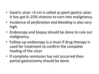 • Gastric ulcer >3 cm is called as giant gastric ulcer.
It has got 6–23% chances to turn into malignancy.
• Incidence of perforation and bleeding is also very
high.
• Endoscopy and biopsy should be done to rule out
malignancy.
• Follow-up endoscopy is a must if drug therapy is
used for treatment to confirm the complete
healing of the ulcer.
• If complete remission has not occurred then
partial gastrectomy should be done.
 